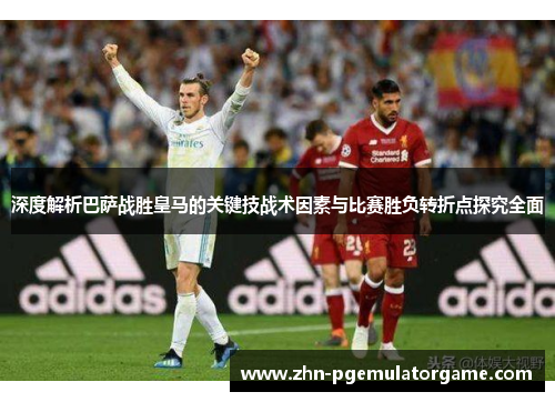 深度解析巴萨战胜皇马的关键技战术因素与比赛胜负转折点探究全面
