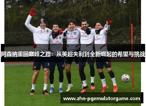 阿森纳重回巅峰之路:从英超失利到全新崛起的希望与挑战 阿森纳重回巅峰之路:从英超失利到全新崛起的希望与挑战