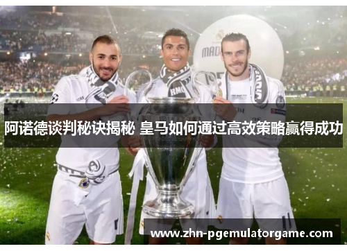 阿诺德谈判秘诀揭秘 皇马如何通过高效策略赢得成功