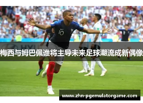 梅西与姆巴佩谁将主导未来足球潮流成新偶像 梅西与姆巴佩谁将主导未来足球潮流成新偶像