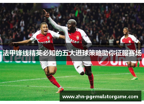 法甲锋线精英必知的五大进球策略助你征服赛场