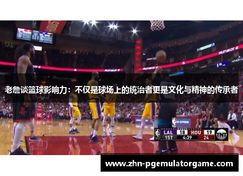 老詹谈篮球影响力：不仅是球场上的统治者更是文化与精神的传承者