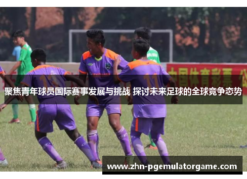 聚焦青年球员国际赛事发展与挑战 探讨未来足球的全球竞争态势