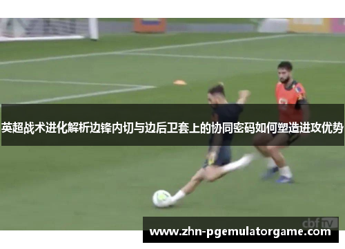 英超战术进化解析边锋内切与边后卫套上的协同密码如何塑造进攻优势